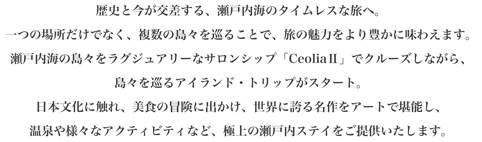 歴史と今が交差する、瀬戸内海のタイムレスな旅へ。一つの場所だけでなく、複数の島々を巡ることで、旅の魅力をより豊かに味わえます。瀬戸内海の島々をラグジュアリーなサロンシップ「CeoliaⅡ」でクルーズしながら、効率よく島々を巡るアイランド・トリップがスタート。日本文化に触れ、美食の冒険に出かけ、世界に誇る名作をアートで堪能し、温泉や様々なアクティビティなど、極上の瀬戸内ステイをご提供いたします。